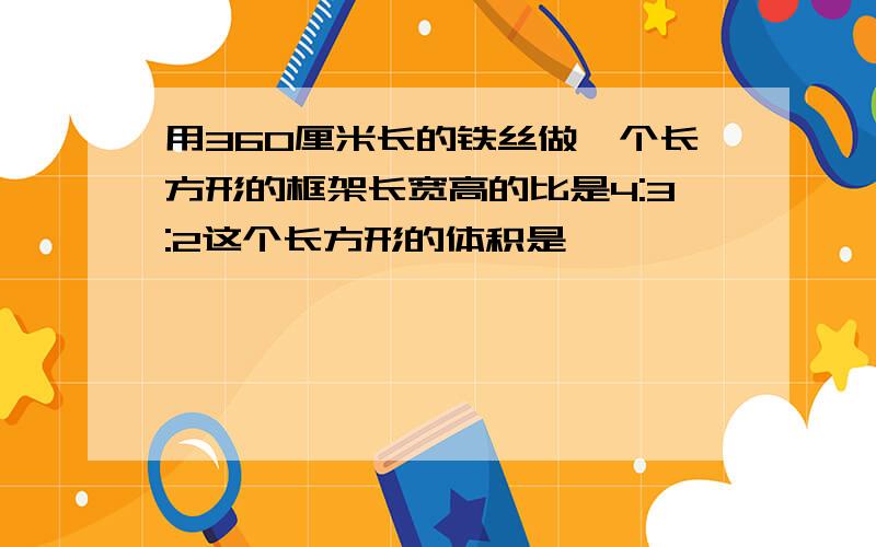 用360厘米长的铁丝做一个长方形的框架长宽高的比是4:3:2这个长方形的体积是