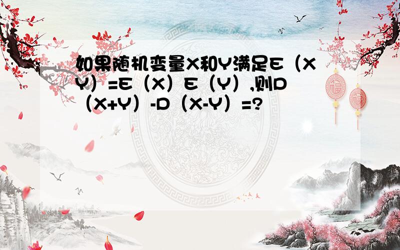 如果随机变量X和Y满足E（XY）=E（X）E（Y）,则D（X+Y）-D（X-Y）=?