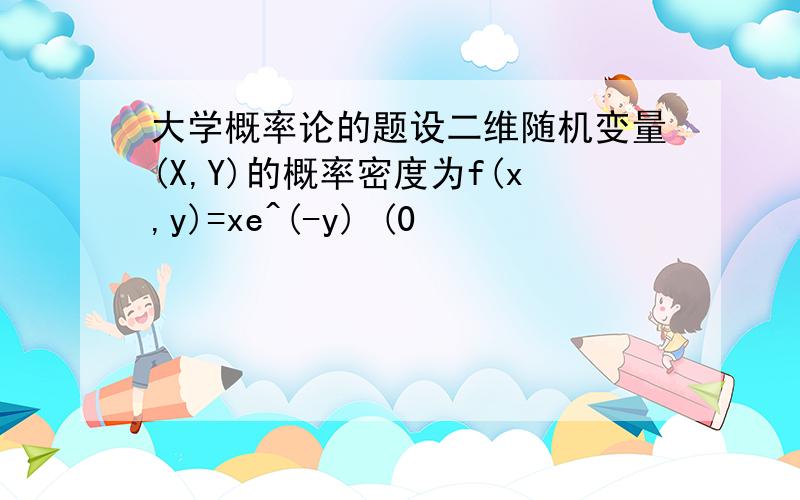 大学概率论的题设二维随机变量(X,Y)的概率密度为f(x,y)=xe^(-y) (0