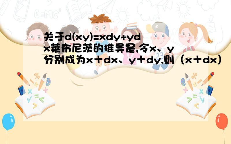 关于d(xy)=xdy+ydx莱布尼茨的推导是,令x、y分别成为x＋dx、y＋dy,则（x＋dx）（y＋dy）＝xdy＋ydx＋dxdy＋xy于是 d（xy）＝（x＋dx）（y＋dy）－xy＝xdy＋ydx＋dxdydxdy是比xdy＋ydx高一阶的无限小量,可以