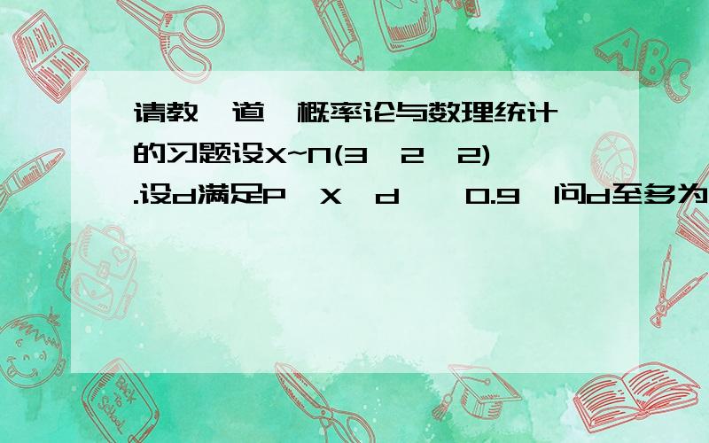 请教一道《概率论与数理统计》的习题设X~N(3,2^2).设d满足P{X>d}≥0.9,问d至多为多少?（参考答案是：d≤0.436）2^2的意思是2的平方哦。在这里打不出那个符号啦。呵呵。请谅解