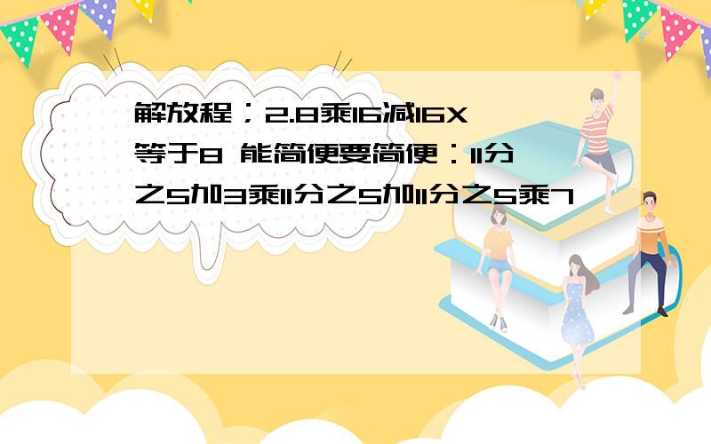 解放程；2.8乘16减16X等于8 能简便要简便：11分之5加3乘11分之5加11分之5乘7