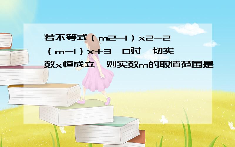 若不等式（m2-1）x2-2（m-1）x+3>0对一切实数x恒成立,则实数m的取值范围是