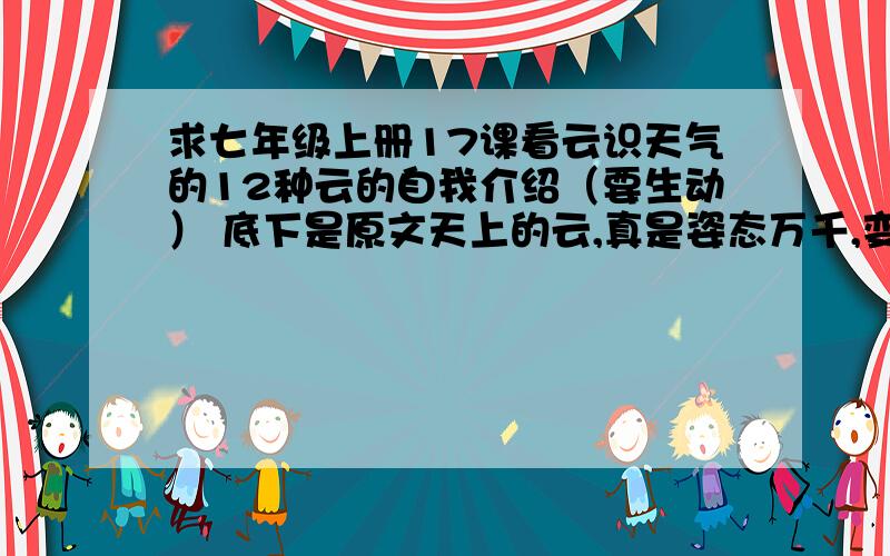 求七年级上册17课看云识天气的12种云的自我介绍（要生动） 底下是原文天上的云,真是姿态万千,变化无常.它们有的像羽毛,轻轻地飘在空中；有的像鱼鳞,一片片整整齐齐地排列着；有的像羊