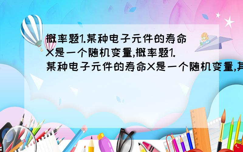 概率题1.某种电子元件的寿命X是一个随机变量,概率题1.某种电子元件的寿命X是一个随机变量,其概率密度为 10/(x*x) X≥10 f(x)= {0 x