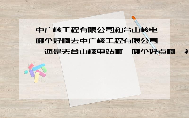 中广核工程有限公司和台山核电哪个好啊去中广核工程有限公司,还是去台山核电站啊,哪个好点啊,补充一下这次签的中广核工程公司可能会去阳江.