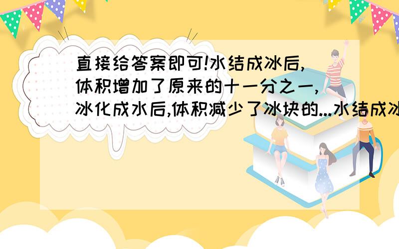 直接给答案即可!水结成冰后,体积增加了原来的十一分之一,冰化成水后,体积减少了冰块的...水结成冰后,体积增加了原来的十一分之一,冰化成水后,体积减少了冰块的几分之几?