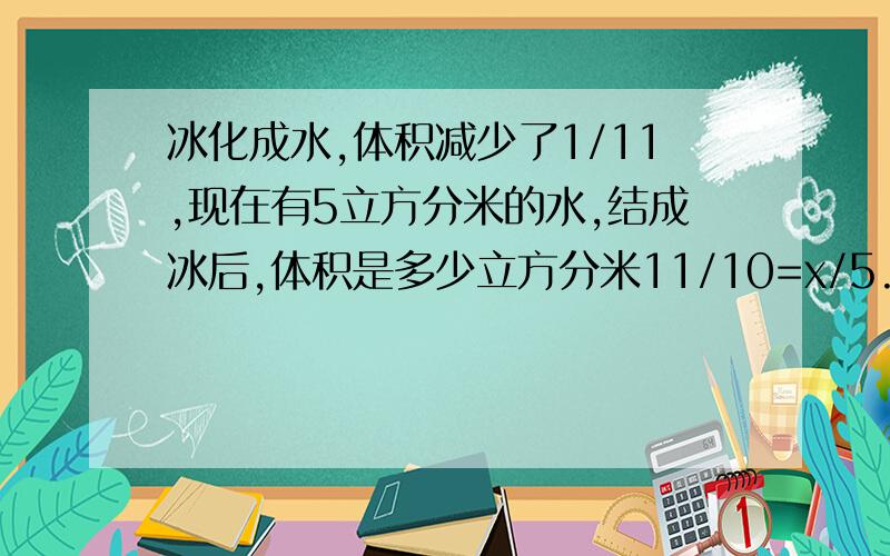 冰化成水,体积减少了1/11,现在有5立方分米的水,结成冰后,体积是多少立方分米11/10=x/5.11/10是什么意思.