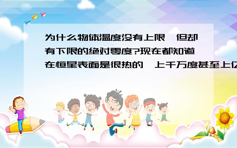 为什么物体温度没有上限,但却有下限的绝对零度?现在都知道在恒星表面是很热的,上千万度甚至上亿度的都有,而且从没听说过有上限的.但是却听说过任何物体都不能到达或低过绝对零度,这