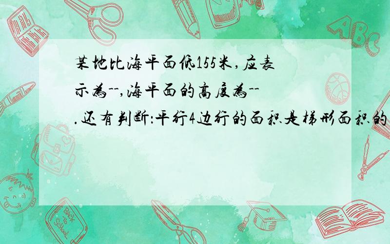 某地比海平面低155米,应表示为--,海平面的高度为--.还有判断：平行4边行的面积是梯形面积的两倍等底等高的三角形，形状不同但面积相等直角三角形两条直角边的乘积等于斜边与斜边上高