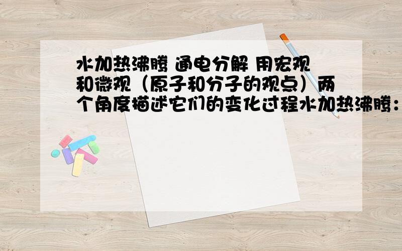 水加热沸腾 通电分解 用宏观和微观（原子和分子的观点）两个角度描述它们的变化过程水加热沸腾：宏观（ ）微观（ ）水通电分解：宏观（ ）微观：通电时水分子分解成氧原子和氢原子,