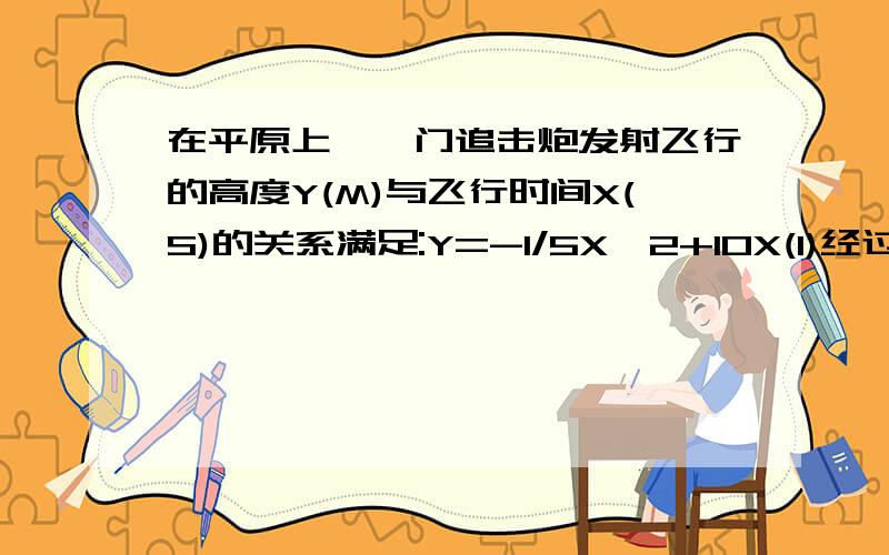 在平原上,一门追击炮发射飞行的高度Y(M)与飞行时间X(S)的关系满足:Y=-1/5X^2+10X(1)经过多长时间,炮弹到达它的最高点?最大高度是多少M?(2)经过多长时间,炮弹落到地上爆炸?