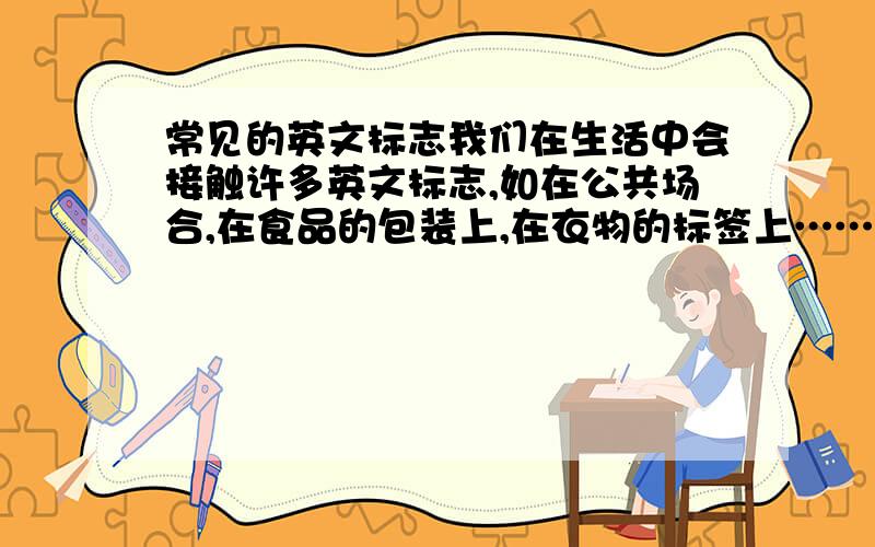 常见的英文标志我们在生活中会接触许多英文标志,如在公共场合,在食品的包装上,在衣物的标签上……请列出你所收集的英文标志,并写出中文含义与发现地点eg:英文标志       中文含义