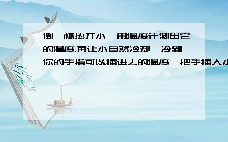 倒一杯热开水,用温度计测出它的温度.再让水自然冷却,冷到你的手指可以插进去的温度,把手插入水中,估计此时水的温度,再用温度计实际测量.继续让水冷却,重复以上步骤.每次都估计水的温