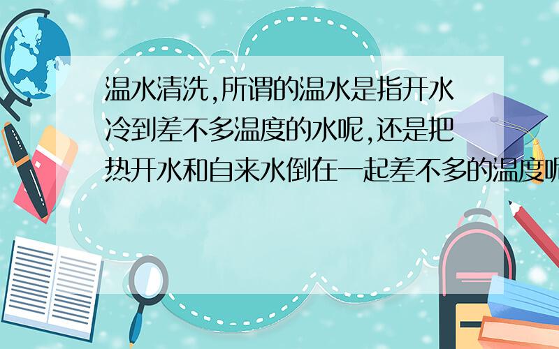 温水清洗,所谓的温水是指开水冷到差不多温度的水呢,还是把热开水和自来水倒在一起差不多的温度呢?