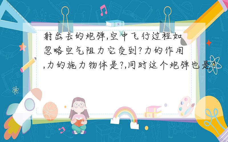 射出去的炮弹,空中飞行过程如忽略空气阻力它受到?力的作用,力的施力物体是?,同时这个炮弹也是?