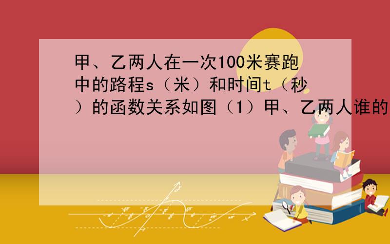 甲、乙两人在一次100米赛跑中的路程s（米）和时间t（秒）的函数关系如图（1）甲、乙两人谁的速度较快?（2）经过多长时间,甲跑完五十米?