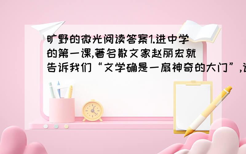 旷野的微光阅读答案1.进中学的第一课,著名散文家赵丽宏就告诉我们“文学确是一扇神奇的大门”,请根据这篇散文,说说他是怎样走进这扇大门的.2.走进这扇大门后,作者的生活发生了怎样的