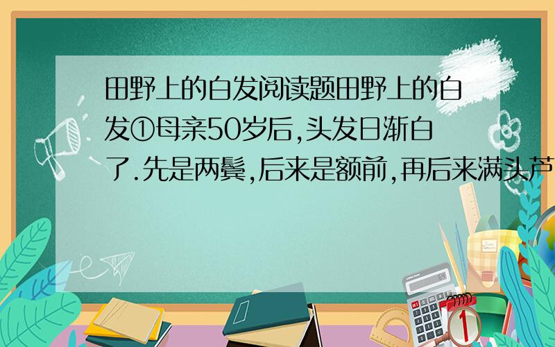 田野上的白发阅读题田野上的白发①母亲50岁后,头发日渐白了.先是两鬓,后来是额前,再后来满头芦花,让我们感到心痛.②父母都不愿离开家,家里有猪鸡水牛,有房子和责任田,上高中的小弟还