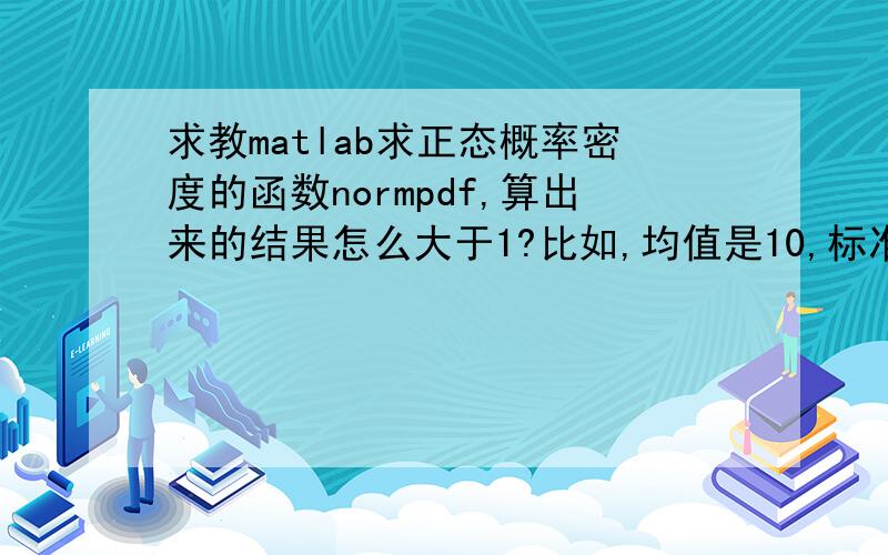 求教matlab求正态概率密度的函数normpdf,算出来的结果怎么大于1?比如,均值是10,标准差是0.2,求样本取10时的概率normpdf（10,10,0.2）得到的结果貌似大于1,请问这是什么原因?