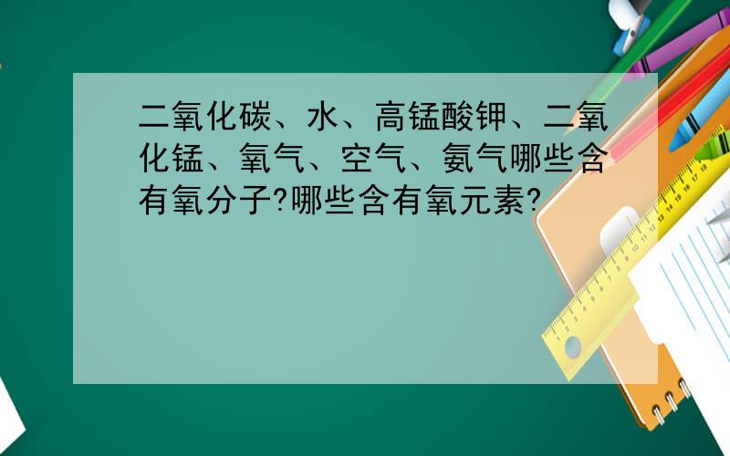 二氧化碳、水、高锰酸钾、二氧化锰、氧气、空气、氨气哪些含有氧分子?哪些含有氧元素?