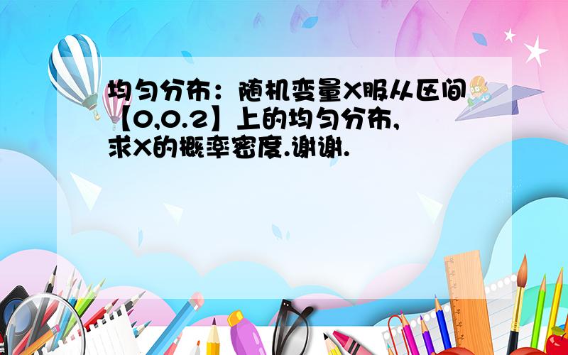 均匀分布：随机变量X服从区间【0,0.2】上的均匀分布,求X的概率密度.谢谢.