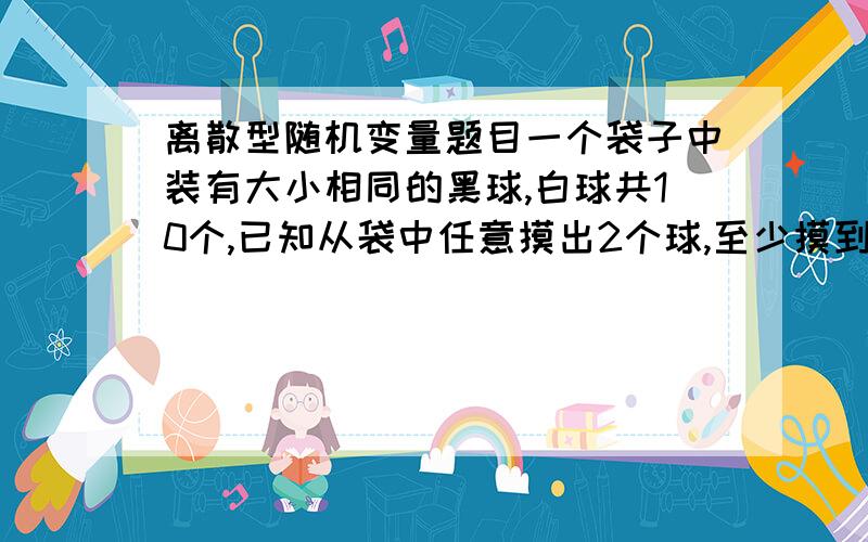 离散型随机变量题目一个袋子中装有大小相同的黑球,白球共10个,已知从袋中任意摸出2个球,至少摸到1个白球的概率是7/9.求袋中白球的个数.希望能详细说明.