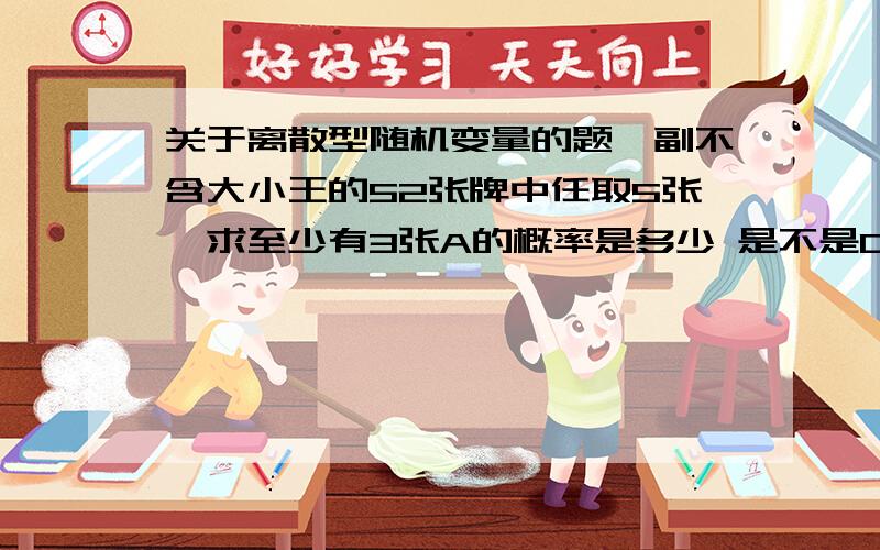 关于离散型随机变量的题一副不含大小王的52张牌中任取5张,求至少有3张A的概率是多少 是不是C5 3 C47 1 +C5 4 C47 0  啊 符号表达有点困难  但是能看懂就行就不能是4张A全取吗