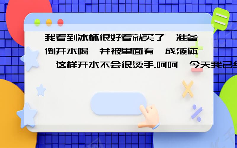 我看到冰杯很好看就买了,准备倒开水喝,并被里面有一成液体,这样开水不会很烫手.呵呵,今天我已经吧冰杯当成茶杯了~感觉还不错,倒开水的时候有点担心.后来发现,茶杯里的热水凉的很快,而