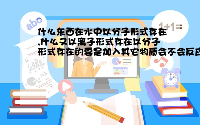 什么东西在水中以分子形式存在,什么又以离子形式存在以分子形式存在的要是加入其它物质会不会反应