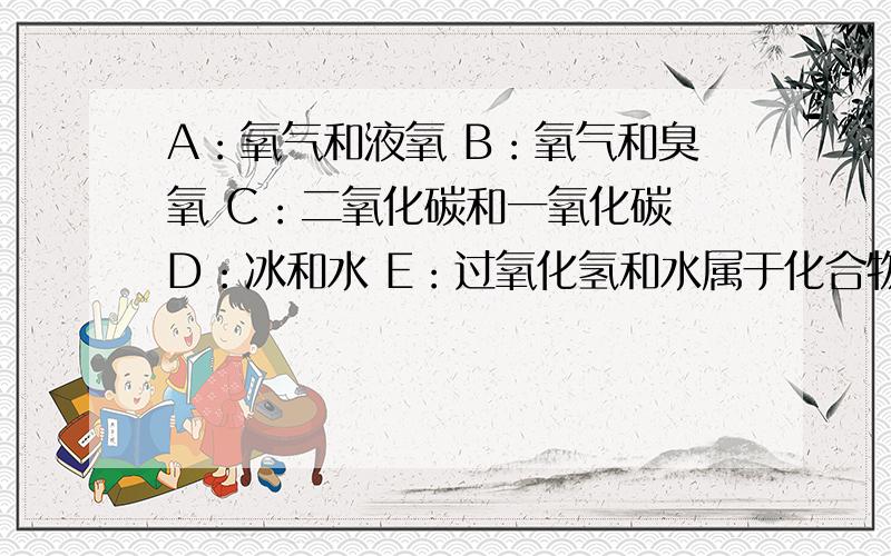 A：氧气和液氧 B：氧气和臭氧 C：二氧化碳和一氧化碳 D：冰和水 E：过氧化氢和水属于化合物的是?属于纯净物的是?属于混合物的是?