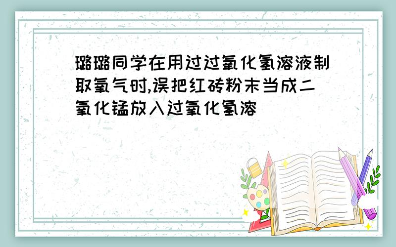 璐璐同学在用过过氧化氢溶液制取氧气时,误把红砖粉末当成二氧化锰放入过氧化氢溶