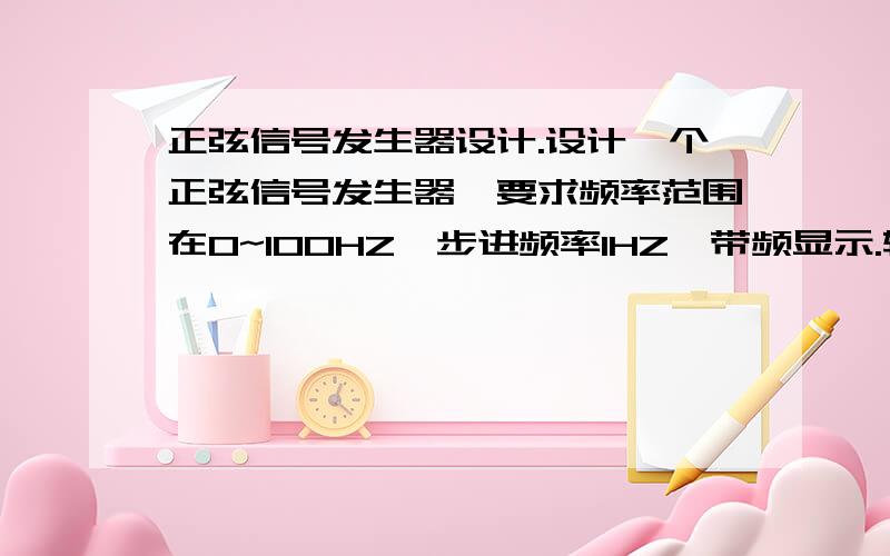 正弦信号发生器设计.设计一个正弦信号发生器,要求频率范围在0~100HZ,步进频率1HZ,带频显示.输出电压不小于3V（10K的负载.）