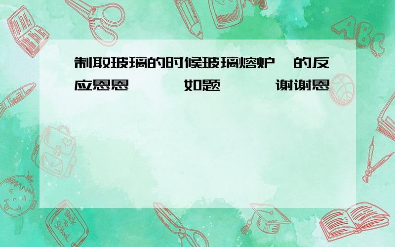 制取玻璃的时候玻璃熔炉裏的反应恩恩```如题```谢谢恩```