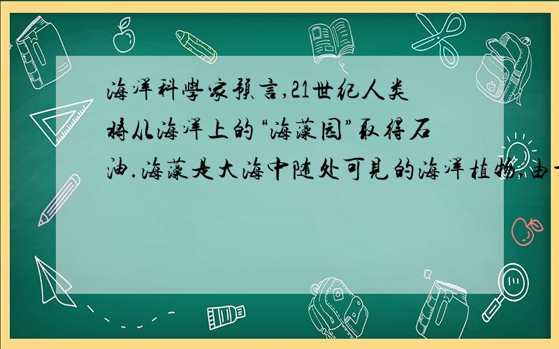 海洋科学家预言,21世纪人类将从海洋上的“海藻园”取得石油.海藻是大海中随处可见的海洋植物,由于它具有含油量高的特点,科学家都在积极进行将海藻精炼成类似汽油、柴油等液体燃料用