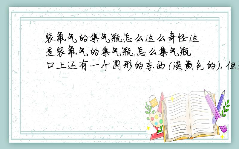 装氟气的集气瓶怎么这么奇怪这是装氟气的集气瓶.怎么集气瓶口上还有一个圆形的东西（淡黄色的）,但是装其他气体的集气瓶都很正常 谁告诉我是怎么回事?