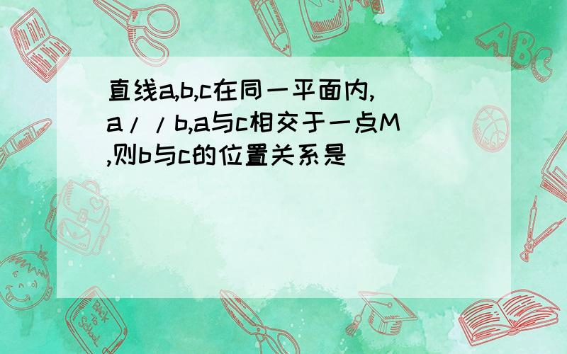 直线a,b,c在同一平面内,a//b,a与c相交于一点M,则b与c的位置关系是