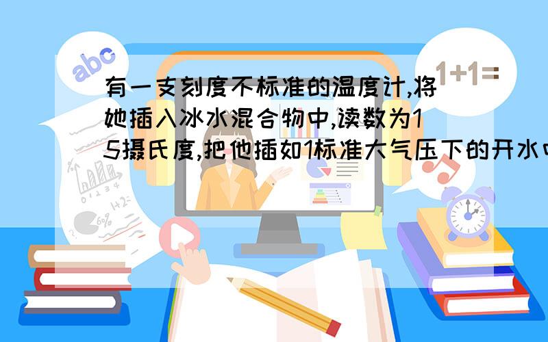 有一支刻度不标准的温度计,将她插入冰水混合物中,读数为15摄氏度,把他插如1标准大气压下的开水中,读数为95摄氏度,如果将它插入某液体中,读书为35摄氏度,则此液体的实际提问是多少?写出