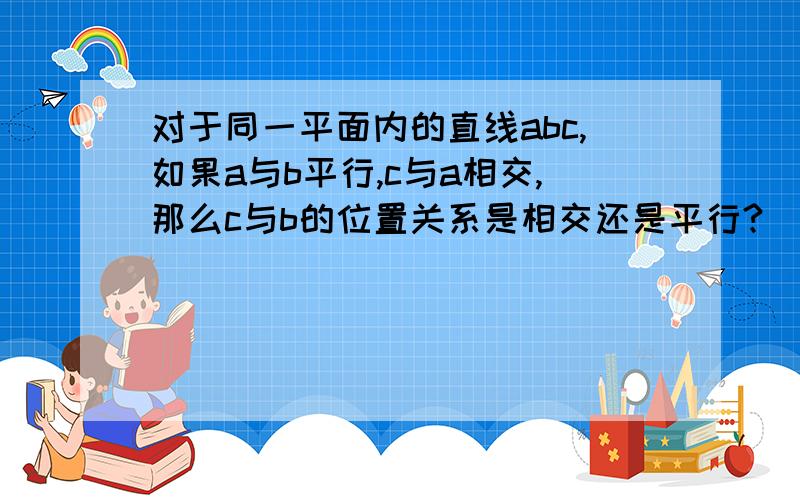 对于同一平面内的直线abc,如果a与b平行,c与a相交,那么c与b的位置关系是相交还是平行?