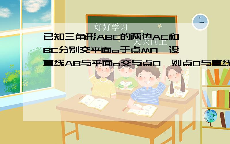 已知三角形ABC的两边AC和BC分别交平面a于点MN,设直线AB与平面a交与点O,则点O与直线MN的位置关系如何急~~~~~~~~~~~~~