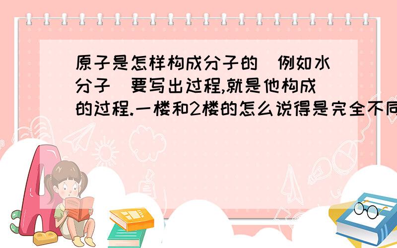 原子是怎样构成分子的（例如水分子）要写出过程,就是他构成的过程.一楼和2楼的怎么说得是完全不同吖，水是由水分子还是离子组成吖。这个才是关键。老师说是分子，但它又有化合价，