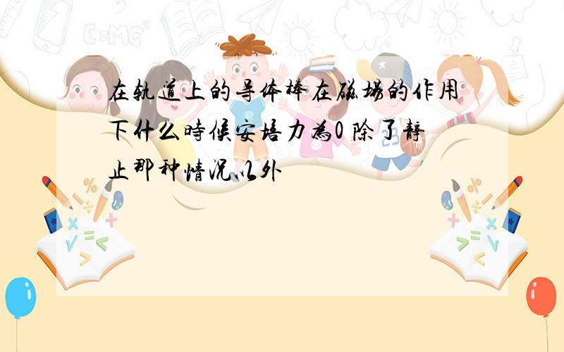 在轨道上的导体棒在磁场的作用下什么时候安培力为0 除了静止那种情况以外