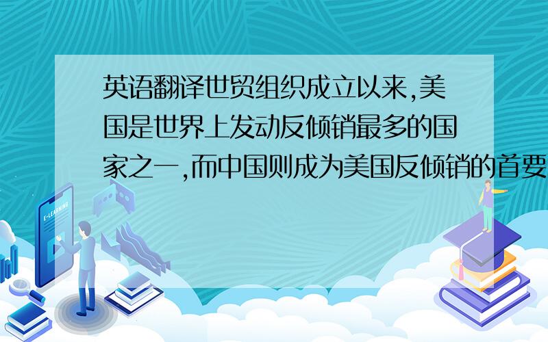 英语翻译世贸组织成立以来,美国是世界上发动反倾销最多的国家之一,而中国则成为美国反倾销的首要目标国.与此同时,美国又是遭受国外反倾销最多的国家之一.因此,世贸组织成立以来 美国