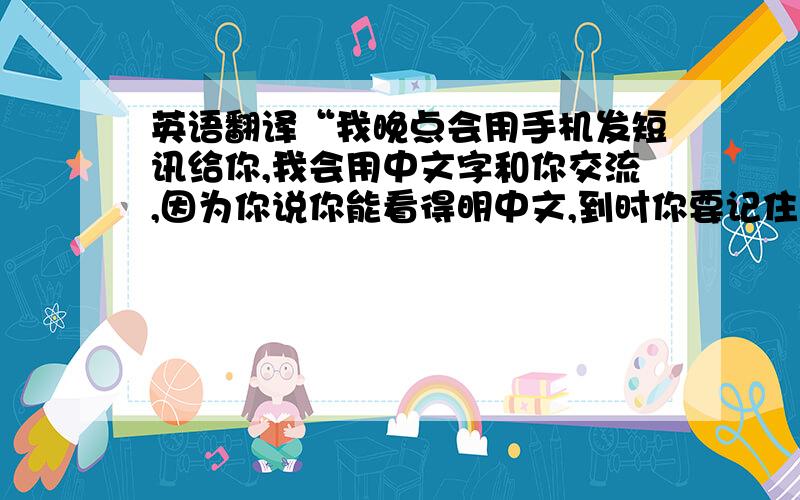 英语翻译“我晚点会用手机发短讯给你,我会用中文字和你交流,因为你说你能看得明中文,到时你要记住我的手机号码,我们短讯交流好了.”用英语怎么说?要正确的!