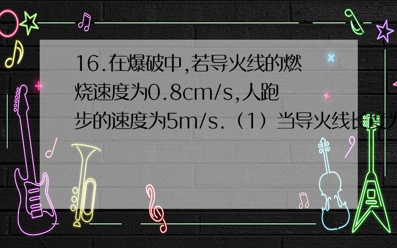 16.在爆破中,若导火线的燃烧速度为0.8cm/s,人跑步的速度为5m/s.（1）当导火线长度为40cm时,从点燃导火线到爆炸,人最多能跑多远?（2）若安全区离爆破点有300m,那么导火线最短取多少才安全?过