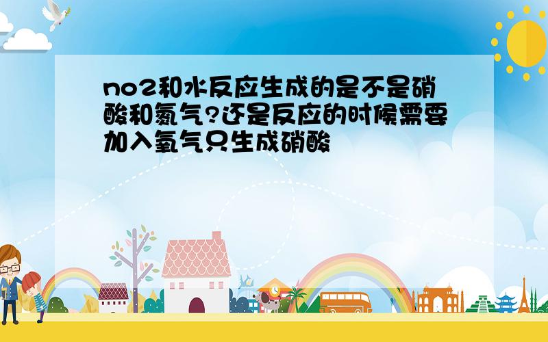 no2和水反应生成的是不是硝酸和氮气?还是反应的时候需要加入氧气只生成硝酸