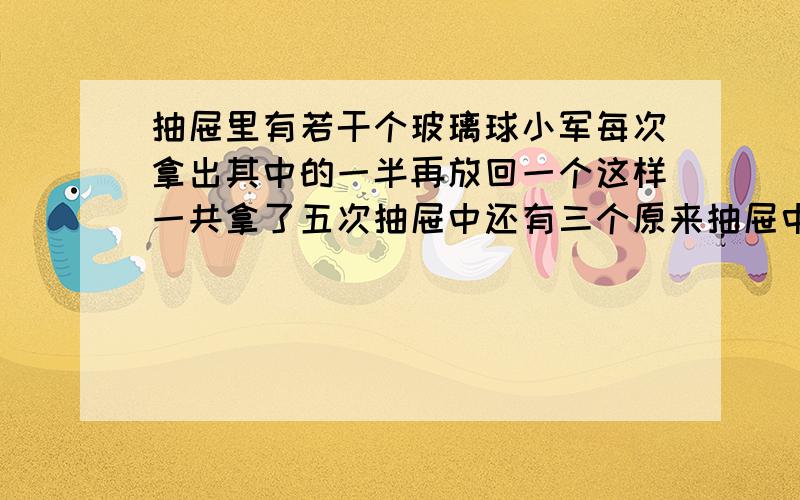 抽屉里有若干个玻璃球小军每次拿出其中的一半再放回一个这样一共拿了五次抽屉中还有三个原来抽屉中有几个