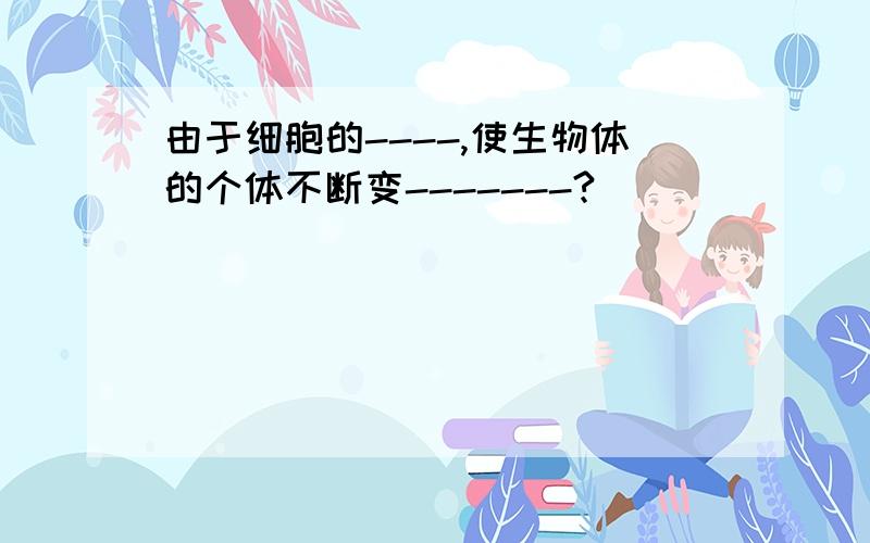 由于细胞的----,使生物体的个体不断变-------?