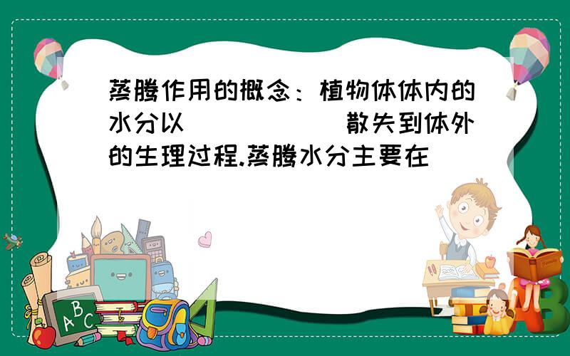 蒸腾作用的概念：植物体体内的水分以______散失到体外的生理过程.蒸腾水分主要在______进行,_________也能少量进行.蒸腾作用的意义：促进_______________.促进_______________.降低_______________.
