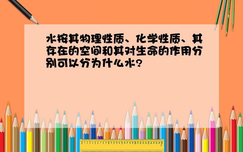 水按其物理性质、化学性质、其存在的空间和其对生命的作用分别可以分为什么水?